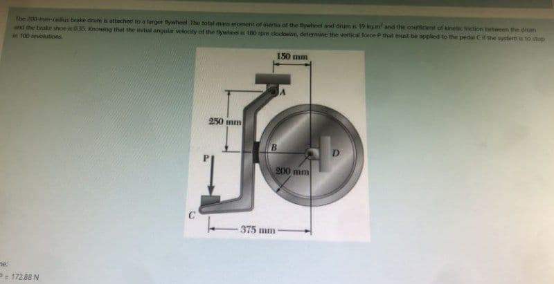The 200-mm-radius brake drum is attached to a larger Bywheel. The total mass moment of inertia of the flywheel and drum is 19 kg. and the coefficient of kinetic friction between the drum
and the brake shoe is 035, Knowing that the initial angular velocity of the flywheel is 180 rpm clockwise, determine the vertical force P that must be applied to the pedal C if the system is to stop
in 100 revolutions.
150 mm
250 mm
B
ne:
P= 172.88 N
C
375 mm
200 mm
