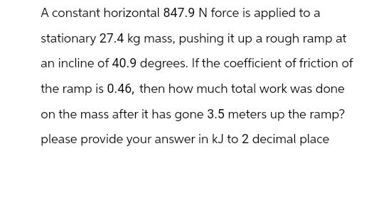 A constant horizontal 847.9 N force is applied to a
stationary 27.4 kg mass, pushing it up a rough ramp at
an incline of 40.9 degrees. If the coefficient of friction of
the ramp is 0.46, then how much total work was done
on the mass after it has gone 3.5 meters up the ramp?
please provide your answer in kJ to 2 decimal place