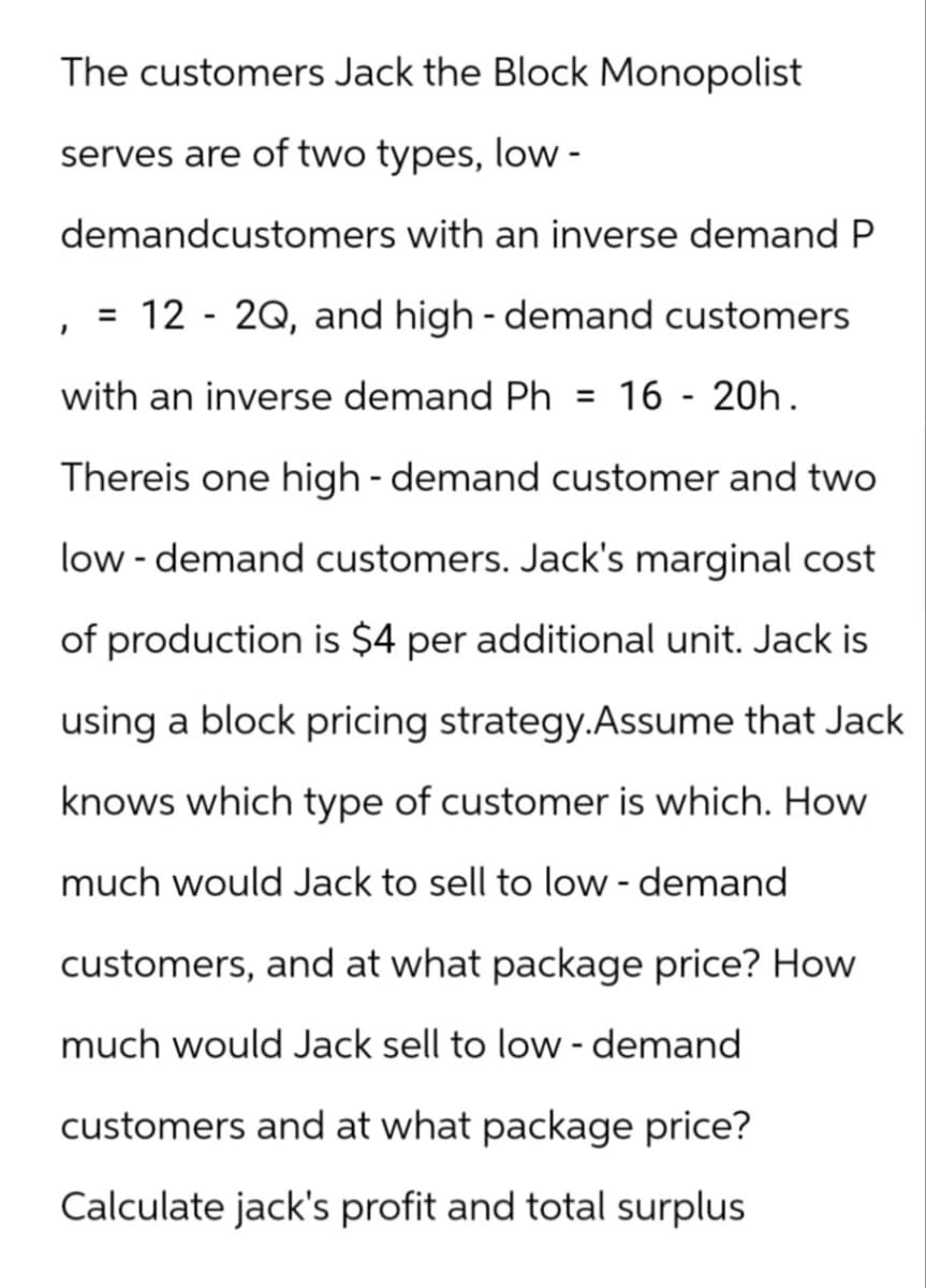 The customers Jack the Block Monopolist
serves are of two types, low-
demandcustomers with an inverse demand P
12 - 2Q, and high-demand customers
with an inverse demand Ph = 16 - 20h.
Thereis one high-demand customer and two
low - demand customers. Jack's marginal cost
of production is $4 per additional unit. Jack is
using a block pricing strategy.Assume that Jack
knows which type of customer is which. How
much would Jack to sell to low - demand
customers, and at what package price? How
much would Jack sell to low - demand
I
=
customers and at what package price?
Calculate jack's profit and total surplus