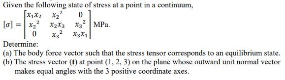 Given the following state of stress at a point in a continuum,
[X₁ X₂ X₂²
2
0
2
[0] = x₂²
0
2
X2X3 X3² MPa.
X32 X3X1
Determine:
(a) The body force vector such that the stress tensor corresponds to an equilibrium state.
(b) The stress vector (t) at point (1, 2, 3) on the plane whose outward unit normal vector
makes equal angles with the 3 positive coordinate axes.
