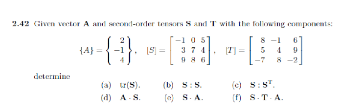 2.42 Given vector A and second-order tensors S and T with the following components:
8-1
-1 0 5
374
5 4
986
-7 8 -2
determine
{A}
{
(a) tr(S).
(d) A-S.
[S] =
(b) S: S.
(e) S.A.
(c) S: ST.
(f) S.T.A.
6
9