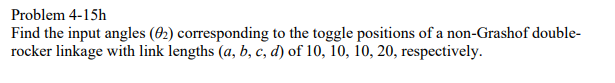 Problem 4-15h
Find the input angles (02) corresponding to the toggle positions of a non-Grashof double-
rocker linkage with link lengths (a, b, c, d) of 10, 10, 10, 20, respectively.
