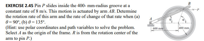 EXERCISE 2.45 Pin P slides inside the 400- mm-radius groove at a
constant rate of 8 m/s. This motion is actuated by arm AB. Determine
the rotation rate of this arm and the rate of change of that rate when (a)
0 =90°, (b) 0 = 135°.
(Hint: use polar coordinates and path variables to solve the problem.
Select A as the origin of the frame. R is from the rotation center of the
arm to pin P.)
600 mm)
B
400 mm