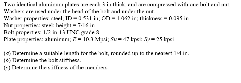 Two identical aluminum plates are each 3 in thick, and are compressed with one bolt and nut.
Washers are used under the head of the bolt and under the nut.
Washer properties: steel; ID = 0.531 in; OD = 1.062 in; thickness = 0.095 in
Nut properties: steel; height = 7/16 in
Bolt properties: 1/2 in-13 UNC grade 8
Plate properties: aluminum; E = 10.3 Mpsi; Su = 47 kpsi; Sy = 25 kpsi
(a) Determine a suitable length for the bolt, rounded up to the nearest 1/4 in.
(b) Determine the bolt stiffness.
(c) Determine the stiffness of the members.
