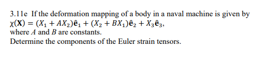 3.11e If the deformation mapping of a body in a naval machine is given by
X(X) = (X₁ + AX₂)ê₁ + (X₂ + BX₁)êz + X3ê3,
where A and B are constants.
Determine the components of the Euler strain tensors.