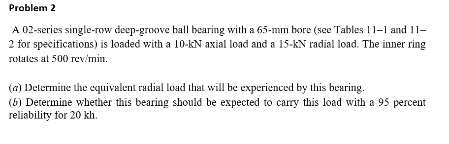 Problem 2
A 02-series single-row deep-groove ball bearing with a 65-mm bore (see Tables 11–1 and 11–
2 for specifications) is loaded with a 10-kN axial load and a 15-kN radial load. The inner ring
rotates at 500 rev/min.
(a) Determine the equivalent radial load that will be experienced by this bearing.
(b) Determine whether this bearing should be expected to carry this load with a 95 percent
reliability for 20 kh.
