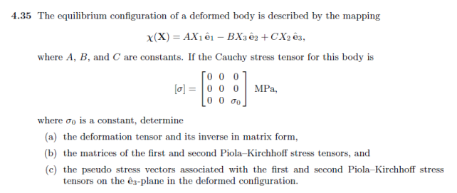 4.35 The equilibrium configuration of a deformed body is described by the mapping
X(X) = AX1 ê1 - BX302 + CX203,
where A, B, and C are constants. If the Cauchy stress tensor for this body is
го о о
[a] 0 0 0 MPa,
10 0 60.
where do is a constant, determine
(a) the deformation tensor and its inverse in matrix form,
(b) the matrices of the first and second Piola-Kirchhoff stress tensors, and
(c) the pseudo stress vectors associated with the first and second Piola-Kirchhoff stress
tensors on the ê3-plane in the deformed configuration.