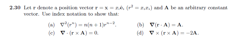 2.30 Let r denote a position vector r = x = xiêį (r² = x₂x₁) and A be an arbitrary constant
vector. Use index notation to show that:
(a)
(c)
² (r) = n(n+1) rn-2.
V. (rx A) = 0.
(b)
(d)
V(r. A) = A.
▼x (rx A) = -2A.