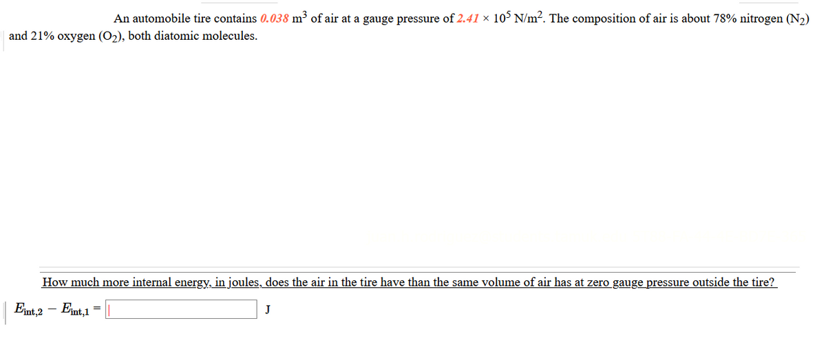 An automobile tire contains 0.038 m² of air at a gauge pressure of 2.41 × 10³ N/m2. The composition of air is about 78% nitrogen (N2)
and 21% oxygen (O2), both diatomic molecules.
How much more internal energy, in joules, does the air in the tire have than the same volume of air has at zero gauge pressure outside the tire?
Emt,2 - Ent,1
J
