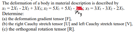 The deformation of a body in material description is described by
7x3
x₁ = 2X₁ - 2X₂ + 3X3; x2 = 5X₁ + 5X₂ -2; x3 = 3X₁ - 3X2 - 2X3.
Determine:
(a) the deformation gradient tensor [F],
(b) the right Cauchy stretch tensor [U] and left Cauchy stretch tensor [V],
(c) the orthogonal rotation tensor [R].