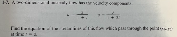 1-7. A two-dimensional unsteady flow has the velocity components:
u=
X
1 + t
V=
y
1 + 21
Find the equation of the streamlines of this flow which pass through the point (xo. yo)
at time = 0.
