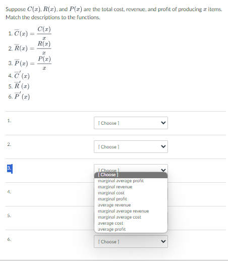 Suppose C(x), R(x), and P(x) are the total cost, revenue, and profit of producing # items.
Match the descriptions to the functions.
C(x)
1. C(x) =
2. R(x)
3. P(x) =
4. C'(x)
5. R' (a)
6. P' (2)
1.
2.
3.
4.
5.
=
6.
R(2)
2
P(x)
[Choose ]
[Choose ]
[Choose 1
[Choose]
marginal average profit
marginal revenue
marginal cost
marginal profit
average revenue
marginal average revenue
marginal average cost
average cost
average profit
[Choose ]