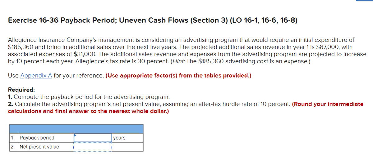 Exercise 16-36 Payback Period; Uneven Cash Flows (Section 3) (LO 16-1, 16-6, 16-8)
Allegience Insurance Company's management is considering an advertising program that would require an initial expenditure of
$185,360 and bring in additional sales over the next five years. The projected additional sales revenue in year 1 is $87,000, with
associated expenses of $31,000. The additional sales revenue and expenses from the advertising program are projected to increase
by 10 percent each year. Allegience's tax rate is 30 percent. (Hint: The $185,360 advertising cost is an expense.)
Use Appendix A for your reference. (Use appropriate factor(s) from the tables provided.)
Required:
1. Compute the payback period for the advertising program.
2. Calculate the advertising program's net present value, assuming an after-tax hurdle rate of 10 percent. (Round your intermediate
calculations and final answer to the nearest whole dollar.)
1
Payback period
2. Net present value
years