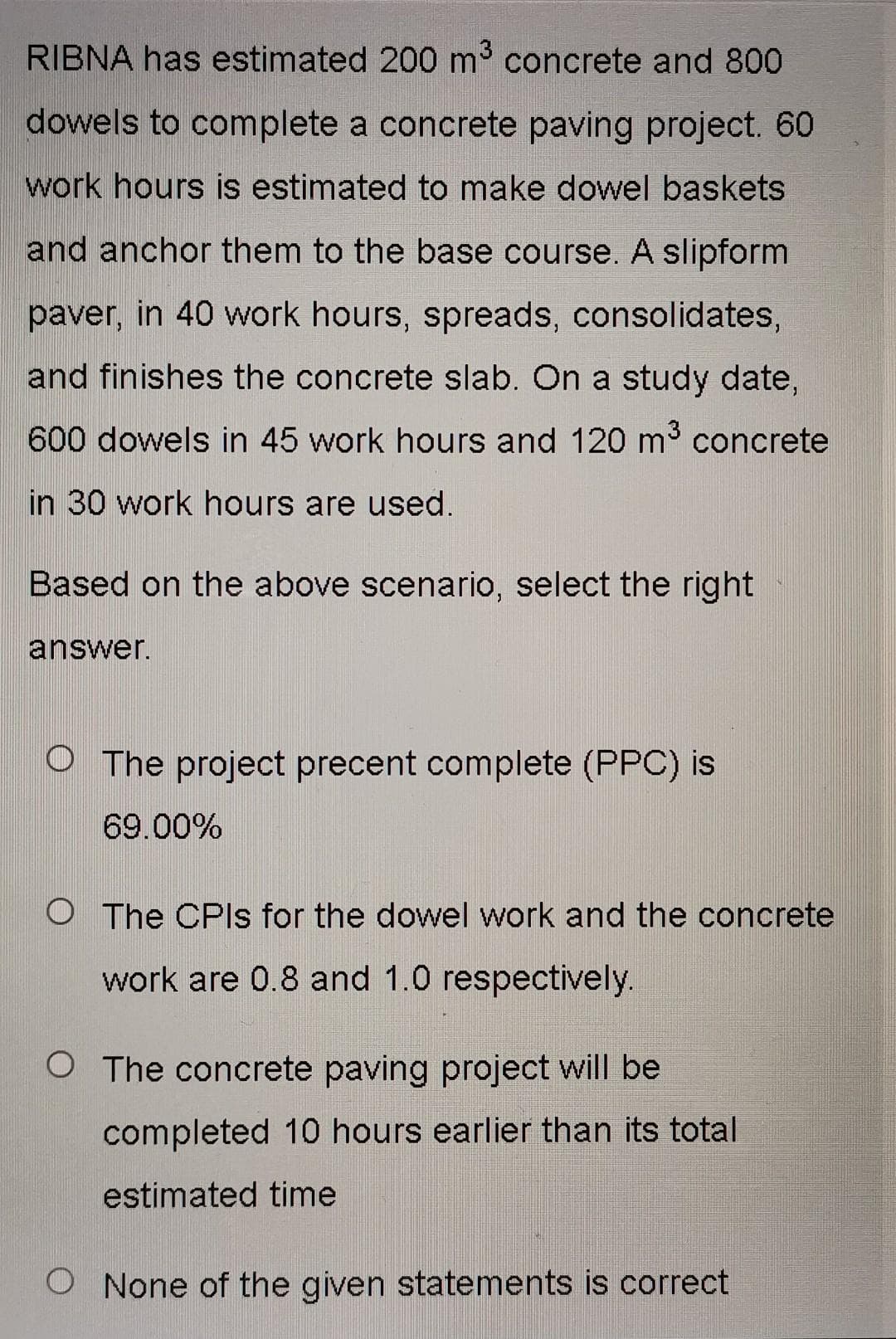 RIBNA has estimated 200 m³ concrete and 800
dowels to complete a concrete paving project. 60
work hours is estimated to make dowel baskets
and anchor them to the base course. A slipform
paver, in 40 work hours, spreads, consolidates,
and finishes the concrete slab. On a study date,
600 dowels in 45 work hours and 120 m³ concrete
in 30 work hours are used.
Based on the above scenario, select the right
answer.
O The project precent complete (PPC) is
69.00%
O The CPIs for the dowel work and the concrete
work are 0.8 and 1.0 respectively.
O The concrete paving project will be
completed 10 hours earlier than its total
estimated time
O None of the given statements is correct