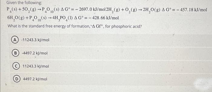 Given the following:
P(s) +50₂(g) →P4010(s) A G°=-2697.0 kJ/mol 2H₂(g) + O₂(g) → 2H₂O(g) A G°=-457.18 kJ/mol
6H₂O(g) +PO10(s) →4H PO (1) A G° = -428.66 kJ/mol
What is the standard free energy of formation, A Gf, for phosphoric acid?
A-11243.3 kJ/mol
B) -4497.2 kJ/mol
C) 11243.3 kJ/mol
4497.2 kJ/mol