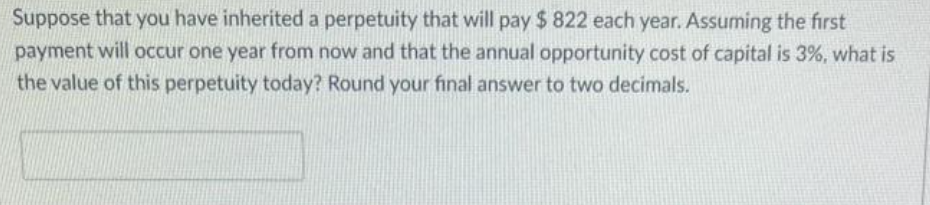 Suppose that you have inherited a perpetuity that will pay $ 822 each year. Assuming the first
payment will occur one year from now and that the annual opportunity cost of capital is 3%, what is
the value of this perpetuity today? Round your final answer to two decimals.
