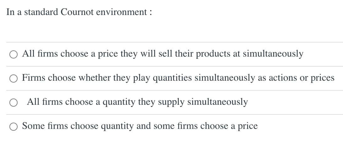 In a standard Cournot environment:
All firms choose a price they will sell their products at simultaneously
Firms choose whether they play quantities simultaneously as actions or prices
All firms choose a quantity they supply simultaneously
O Some firms choose quantity and some firms choose a price