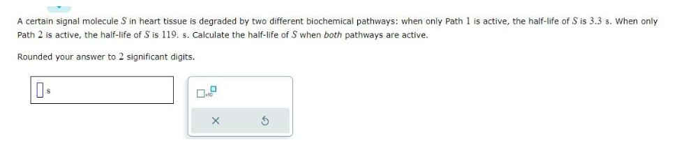 A certain signal molecule S in heart tissue is degraded by two different biochemical pathways: when only Path 1 is active, the half-life of S is 3.3 s. When only
Path 2 is active, the half-life of S is 119. s. Calculate the half-life of S when both pathways are active.
Rounded your answer to 2 significant digits.
Os
X
S