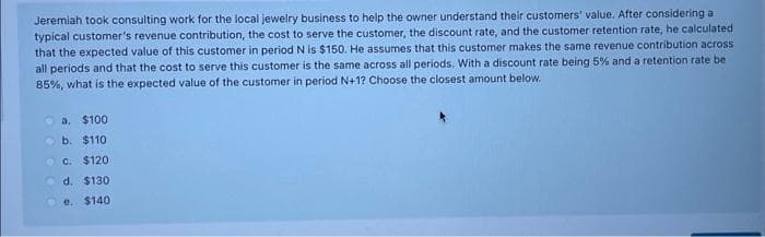 Jeremiah took consulting work for the local jewelry business to help the owner understand their customers' value. After considering a
typical customer's revenue contribution, the cost to serve the customer, the discount rate, and the customer retention rate, he calculated
that the expected value of this customer in period N is $150. He assumes that this customer makes the same revenue contribution across
all periods and that the cost to serve this customer is the same across all periods. With a discount rate being 5% and a retention rate be
85%, what is the expected value of the customer in period N+1? Choose the closest amount below.
a. $100
b. $110
c. $120
d. $130
e. $140