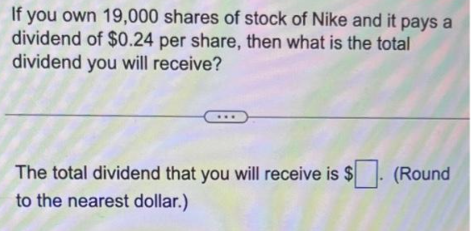 If you own 19,000 shares of stock of Nike and it pays a
dividend of $0.24 per share, then what is the total
dividend you will receive?
The total dividend that you will receive is $
to the nearest dollar.)
(Round