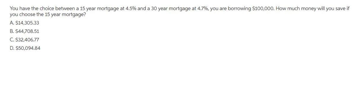 You have the choice between a 15 year mortgage at 4.5% and a 30 year mortgage at 4.7%, you are borrowing $100,000. How much money will you save if
you choose the 15 year mortgage?
A. $14,305.33
B. $44,708.51
C. $32,406.77
D. $50,094.84