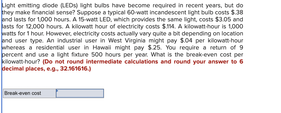 Light emitting diode (LEDs) light bulbs have become required in recent years, but do
they make financial sense? Suppose a typical 60-watt incandescent light bulb costs $.38
and lasts for 1,000 hours. A 15-watt LED, which provides the same light, costs $3.05 and
lasts for 12,000 hours. A kilowatt hour of electricity costs $.114. A kilowatt-hour is 1,000
watts for 1 hour. However, electricity costs actually vary quite a bit depending on location
and user type. An industrial user in West Virginia might pay $.04 per kilowatt-hour
whereas a residential user in Hawaii might pay $.25. You require a return of 9
percent and use a light fixture 500 hours per year. What is the break-even cost per
kilowatt-hour? (Do not round intermediate calculations and round your answer to 6
decimal places, e.g., 32.161616.)
Break-even cost