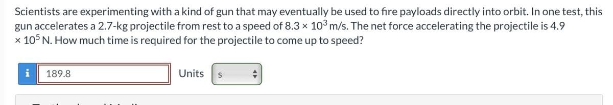 Scientists are experimenting with a kind of gun that may eventually be used to fire payloads directly into orbit. In one test, this
gun accelerates a 2.7-kg projectile from rest to a speed of 8.3 x 10³ m/s. The net force accelerating the projectile is 4.9
x 105 N. How much time is required for the projectile to come up to speed?
i
189.8
Units S