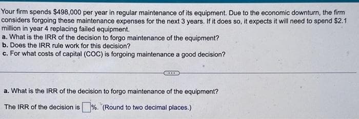 Your firm spends $498,000 per year in regular maintenance of its equipment. Due to the economic downturn, the firm
considers forgoing these maintenance expenses for the next 3 years. If it does so, it expects it will need to spend $2.1
million in year 4 replacing failed equipment.
a. What is the IRR of the decision to forgo maintenance of the equipment?
b. Does the IRR rule work for this decision?
c. For what costs of capital (COC) is forgoing maintenance a good decision?
a. What is the IRR of the decision to forgo maintenance of the equipment?
The IRR of the decision is%. (Round to two decimal places.)