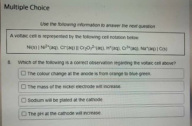 Multiple Choice
Use the following information to answer the next question
A voltaic cell is represented by the following cell notation below.
Ni(s) | Ni²+ (aq), Cl(aq) || Cr₂O72-(aq). H*(aq), Cr³+ (aq), Na*(aq) | C(s)
8. Which of the following is a correct observation regarding the voltaic cell above?
The colour change at the anode is from orange to blue-green.
The mass of the nickel electrode will increase.
Sodium will be plated at the cathode.
The pH at the cathode will increase.