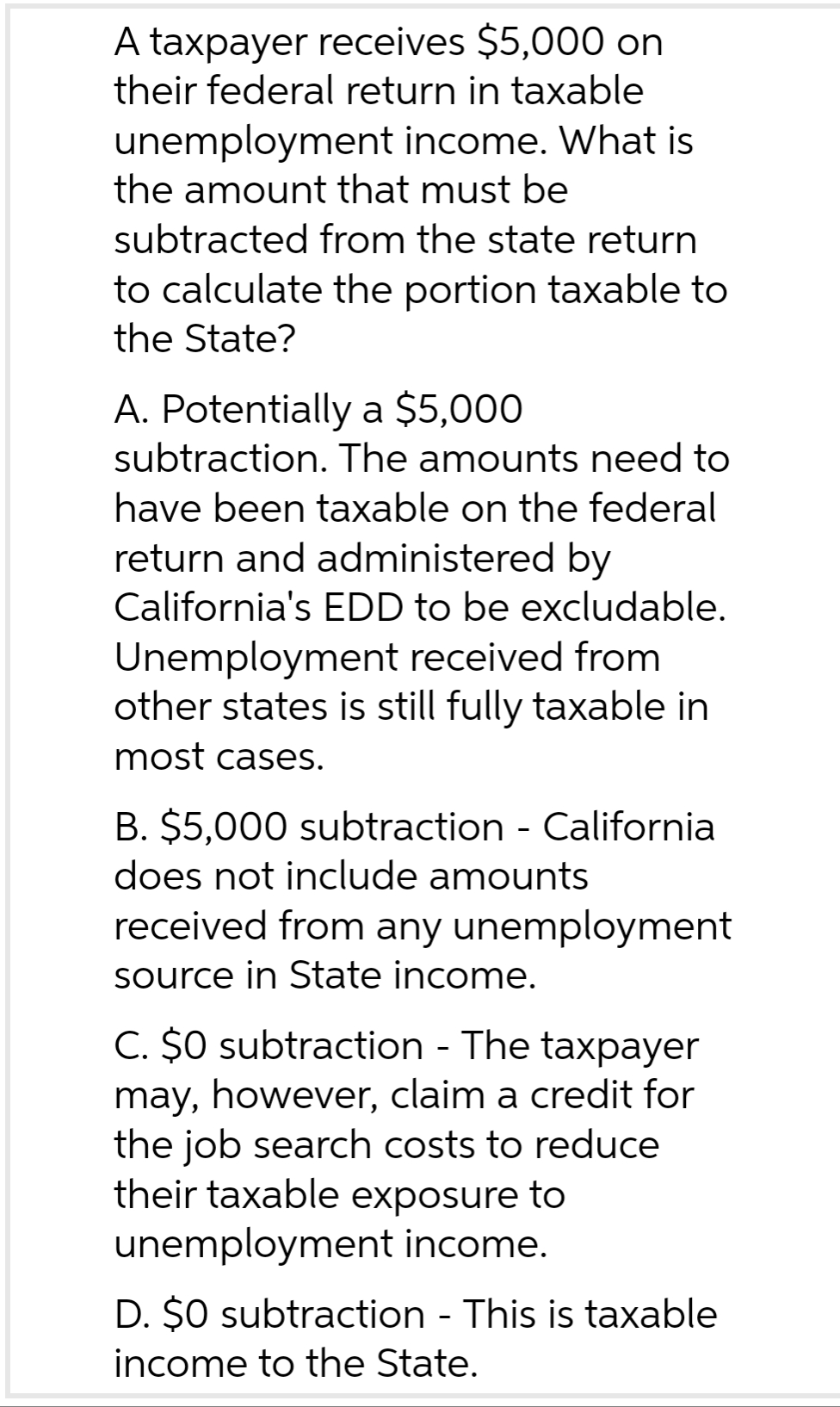 A taxpayer receives $5,000 on
their federal return in taxable
unemployment income. What is
the amount that must be
subtracted from the state return
to calculate the portion taxable to
the State?
A. Potentially a $5,000
subtraction. The amounts need to
have been taxable on the federal
return and administered by
California's EDD to be excludable.
Unemployment received from
other states is still fully taxable in
most cases.
B. $5,000 subtraction - California
does not include amounts
received from any unemployment
source in State income.
C. $0 subtraction - The taxpayer
may, however, claim a credit for
the job search costs to reduce
their taxable exposure to
unemployment income.
D. $0 subtraction - This is taxable
income to the State.