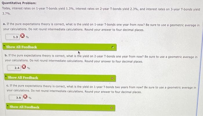 Quantitative Problem:
Today, interest rates on 1-year T-bonds yield 1.3%, interest rates on 2-year T-bonds yield 2.3%, and interest rates on 3-year T-bonds yield
3.7%.
a. If the pure expectations theory is correct, what is the yield on 1-year T-bonds one year from now? Be sure to use a geometric average in
your calculations. Do not round intermediate calculations. Round your answer to four decimal places.
%
1.3
Show All Feedback
b. If the pure expectations theory is correct, what is the yield on 2-year T-bonds one year from now? Be sure to use a geometric average in
your calculations. Do not round intermediate calculations. Round your answer to four decimal places.
2.4
%
Show All Feedback
c. If the pure expectations theory is correct, what is the yield on 1-year T-bonds two years from now? Be sure to use a geometric average in
your calculations. Do not round intermediate calculations. Round your answer to four decimal places.
3.8
Show All Feedback