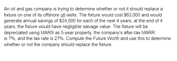 An oil and gas company is trying to determine whether or not it should replace a
fixture on one of its offshore oll wells. The fixture would cost $63,000 and would
generate annual savings of $24,000 for each of the next 4 years; at the end of 4
years, the fixture would have negligible salvage value. The fixture will be
depreciated using MARS as 5-year property, the company's after-tax MARR
is 7%, and the tax rate is 27%. Compute the Future Worth and use this to determine
whether or not the company should replace the fixture.