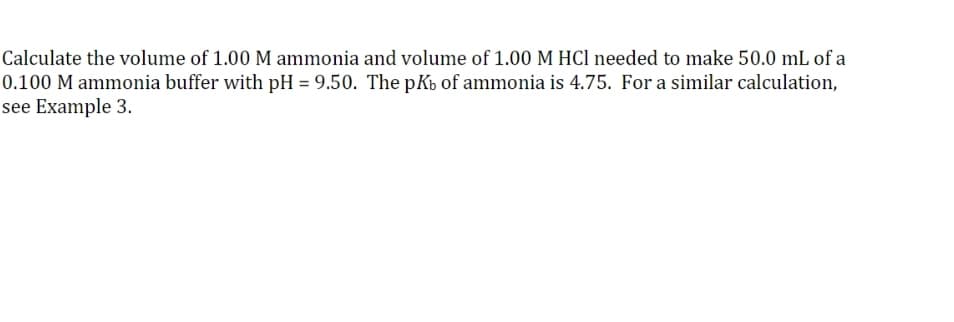 Calculate the volume of 1.00 M ammonia and volume of 1.00 M HCl needed to make 50.0 mL of a
0.100 M ammonia buffer with pH = 9.50. The pKb of ammonia is 4.75. For a similar calculation,
see Example 3.