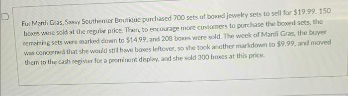 For Mardi Gras, Sassy Southerner Boutique purchased 700 sets of boxed jewelry sets to sell for $19.99. 150
boxes were sold at the regular price. Then, to encourage more customers to purchase the boxed sets, the
remaining sets were marked down to $14.99, and 208 boxes were sold. The week of Mardi Gras, the buyer
was concerned that she would still have boxes leftover, so she took another markdown to $9.99, and moved
them to the cash register for a prominent display, and she sold 300 boxes at this price.