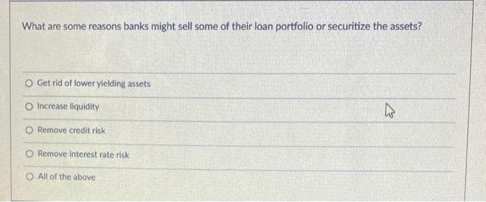 What are some reasons banks might sell some of their loan portfolio or securitize the assets?
O Get rid of lower yielding assets
O Increase liquidity
Remove credit risk
O Remove interest rate riski
O All of the above
K