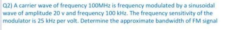 Q2) A carrier wave of frequency 100MHZ is frequency modulated by a sinusoidal
wave of amplitude 20 v and frequency 100 kHz. The frequency sensitivity of the
modulator is 25 kHz per volt. Determine the approximate bandwidth of FM signal
