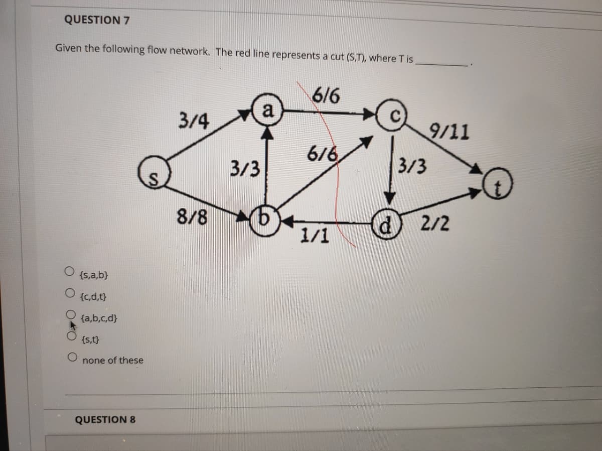 QUESTION 7
Given the following flow network. The red line represents a cut (S,T), where T is
OO
{s,a,b}
{c,d,t}
{a,b,c,d}
{s,t}
none of these
QUESTION 8
3/4
8/8
a
3/3
6/6
6/6
1/1
d
9/11
3/3
2/2