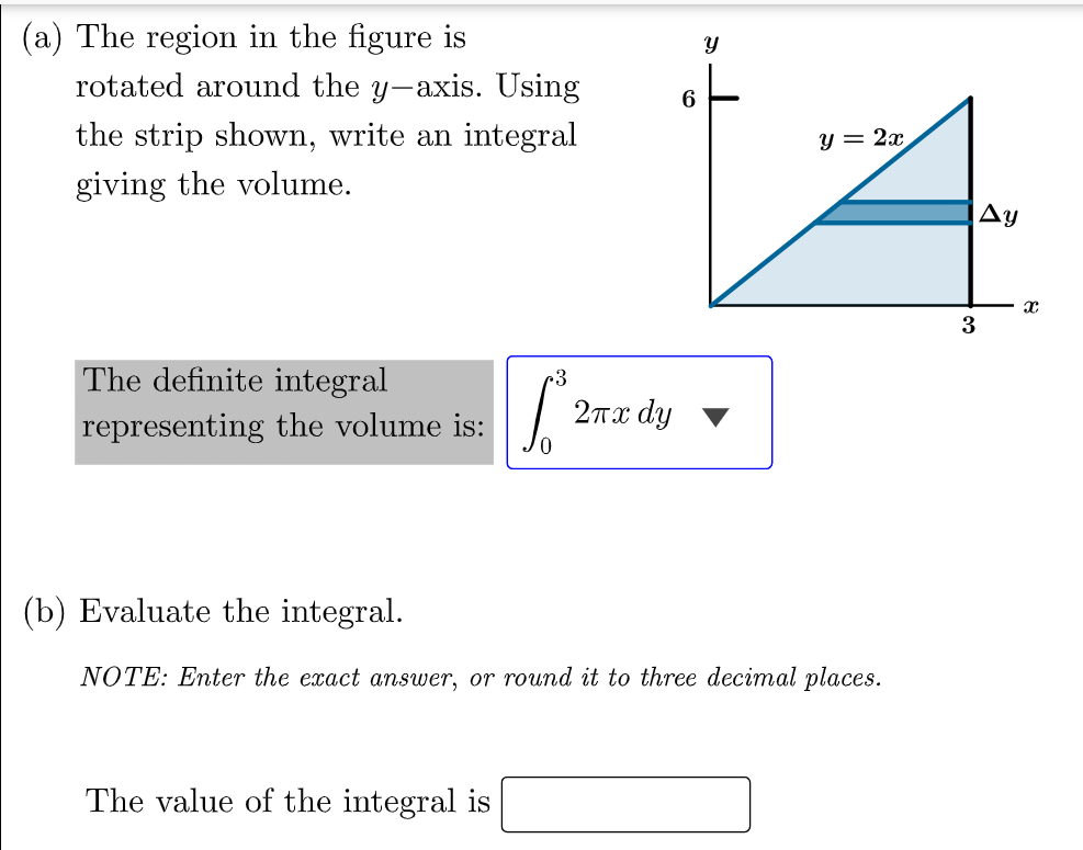 (a) The region in the figure is
rotated around the y-axis. Using
the strip shown, write an integral
y = 2x
giving the volume.
Ay
3
The definite integral
2πα dy
representing the volume is:
(b) Evaluate the integral.
NOTE: Enter the exact answer, or round it to three decimal places.
The value of the integral is
