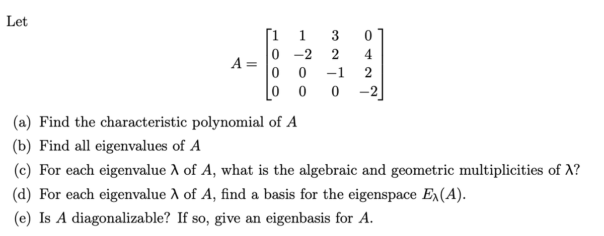 Let
042
327
1
-2
ON
0 0
0
-2
0
HOOO
II
A
(a) Find the characteristic polynomial of A
(b) Find all eigenvalues of A
(c) For each eigenvalue λ of A, what is the algebraic and geometric multiplicities of X?
(d) For each eigenvalue λ of A, find a basis for the eigenspace Ex(A).
(e) Is A diagonalizable? If so, give an eigenbasis for A.