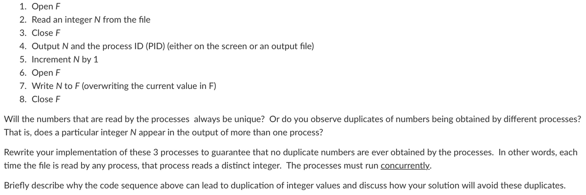 1. Open F
2. Read an integer N from the file
3. Close F
4. Output N and the process ID (PID) (either on the screen or an output file)
5. Increment N by 1
6. Open F
7. Write N to F (overwriting the current value in F)
8. Close F
Will the numbers that are read by the processes always be unique? Or do you observe duplicates of numbers being obtained by different processes?
That is, does a particular integer N appear in the output of more than one process?
Rewrite your implementation of these 3 processes to guarantee that no duplicate numbers are ever obtained by the processes. In other words, each
time the file is read by any process, that process reads a distinct integer. The processes must run concurrently.
Briefly describe why the code sequence above can lead to duplication of integer values and discuss how your solution will avoid these duplicates.