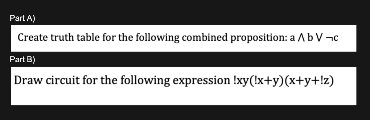 Part A)
Create truth table for the following combined proposition: a b V ¬c
Part B)
Draw circuit for the following expression !xy(!x+y)(x+y+!z)
