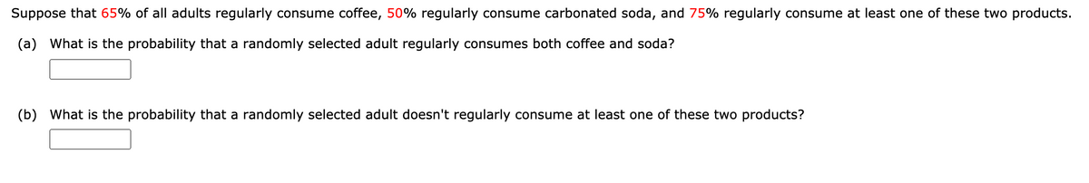 Suppose that 65% of all adults regularly consume coffee, 50% regularly consume carbonated soda, and 75% regularly consume at least one of these two products.
(a) What is the probability that a randomly selected adult regularly consumes both coffee and soda?
(b) What is the probability that a randomly selected adult doesn't regularly consume at least one of these two products?
