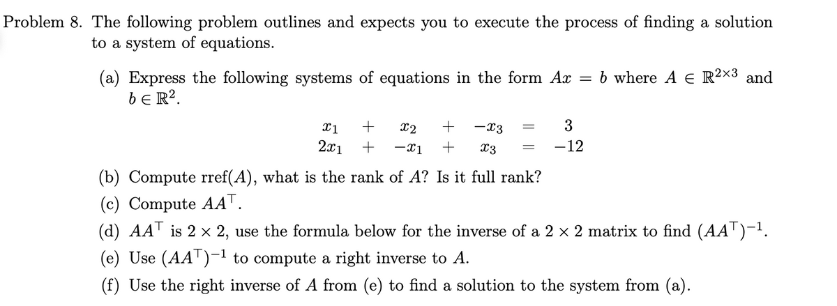 Problem 8. The following problem outlines and expects you to execute the process of finding a solution
to a system of equations.
(a) Express the following systems of equations in the form Ax
beR².
X1
2x1
-x3
x2
+
+ -X1 + x3
=
=
=
3
-12
b where A € R²×3 and
2x3
(b) Compute rref(A), what is the rank of A? Is it full rank?
(c) Compute AAT.
(d) AAT is 2 × 2, use the formula below for the inverse of a 2 × 2 matrix to find (AA¯)-¹.
(e) Use (AAT)-¹ to compute a right inverse to A.
(f) Use the right inverse of A from (e) to find a solution to the system from (a).