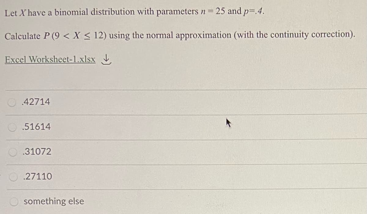 Let X have a binomial distribution with parameters n = 25 and p=.4.
Calculate P (9 < X < 12) using the normal approximation (with the continuity correction).
Excel Worksheet-1.xlsx .
.42714
.51614
.31072
.27110
O something else

