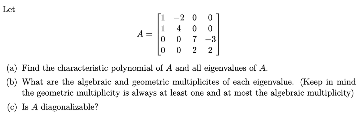 Let
20 0
4
0
0
A =
0
0
7 -3
0 2 2
(a) Find the characteristic polynomial of A and all eigenvalues of A.
(b) What are the algebraic and geometric multiplicites of each eigenvalue. (Keep in mind
the geometric multiplicity is always at least one and at most the algebraic multiplicity)
(c) Is A diagonalizable?
