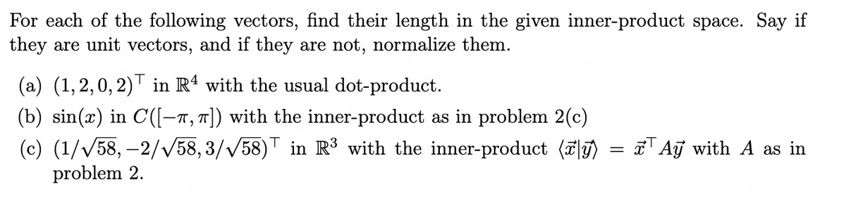 For each of the following vectors, find their length in the given inner-product space. Say if
they are unit vectors, and if they are not, normalize them.
(a) (1,2,0,2) in R4 with the usual dot-product.
(b) sin(x) in C([-,π]) with the inner-product as in problem 2(c)
(c) (1/√58,-2/√58,3/√58) in R³ with the inner-product (y)
= x
Ay with A as in
problem 2.