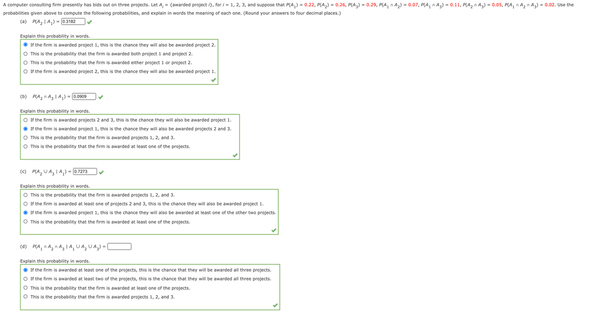 A computer consulting firm presently has bids out on three projects. Let A,
= {awarded project i}, for i = 1, 2, 3, and suppose that P(A,) = 0.22, P(A,) = 0.26, P(A3) = 0.29, P(A, n A2) = 0.07, P(A, n A3) = 0.11, P(A, n A3) = 0.05, P(A, n Az n A3) = 0.02. Use the
probabilities given above to compute the following probabilities, and explain in words the meaning of each one. (Round your answers to four decimal places.)
(a) P(A, | A,) = [0.3182
Explain this probability in words.
If the firm is awarded project 1, this is the chance they will also be awarded project 2.
O This is the probability that the firm is awarded both project 1 and project 2.
O This is the probability that the firm is awarded either project 1 or project 2.
O If the firm is awarded project 2, this is the chance they will also be awarded project 1.
(b) P(A, n A3 |A,) = [0.0909
Explain this probability in words.
O If the firm is awarded projects 2 and 3, this is the chance they will also be awarded project 1.
If the firm is awarded project 1, this is the chance they will also be awarded projects 2 and 3.
This is the probability that the firm is awarded projects 1, 2, and 3.
O This is the probability that the firm is awarded at least one of the projects.
(c) P(A, U A, I A,) = [0.7273
Explain this probability in words.
O This is the probability that the firm is awarded projects 1, 2, and 3.
O If the firm is awarded at least one of projects 2 and 3, this is the chance they will also be awarded project 1.
If the firm is awarded project 1, this is the chance they will also be awarded at least one of the other two projects.
O This is the probability that the firm is awarded at least one of the projects.
(d) P(A, n Ag n Ag l A, U A, U Ag) =|
Explain this probability in words.
If the firm is awarded at least one of the projects, this is the chance that they will be awarded all three projects.
O If the firm is awarded at least two of the projects, this is the chance that they will be awarded all three projects.
O This is the probability that the firm is awarded at least one of the projects.
O This is the probability that the firm is awarded projects 1, 2, and 3.
