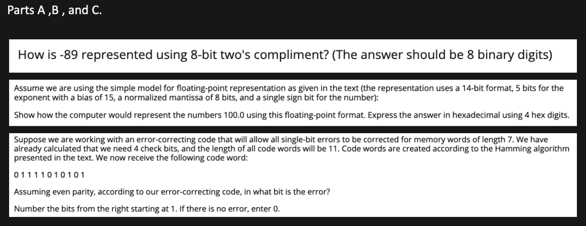 Parts A ,B , and C.
How is -89 represented using 8-bit two's compliment? (The answer should be 8 binary digits)
Assume we are using the simple model for floating-point representation as given in the text (the representation uses a 14-bit format, 5 bits for the
exponent with a bias of 15, a normalized mantissa of 8 bits, and a single sign bit for the number):
Show how the computer would represent the numbers 100.0 using this floating-point format. Express the answer in hexadecimal using 4 hex digits.
Suppose we are working with an error-correcting code that will allow all single-bit errors to be corrected for memory words of length 7. We have
already calculated that we need 4 check bits, and the length of all code words will be 11. Code words are created according to the Hamming algorithm
presented in the text. We now receive the following code word:
01111010101
Assuming even parity, according to our error-correcting code, in what bit is the error?
Number the bits from the right starting at 1. If there is no error, enter 0.
