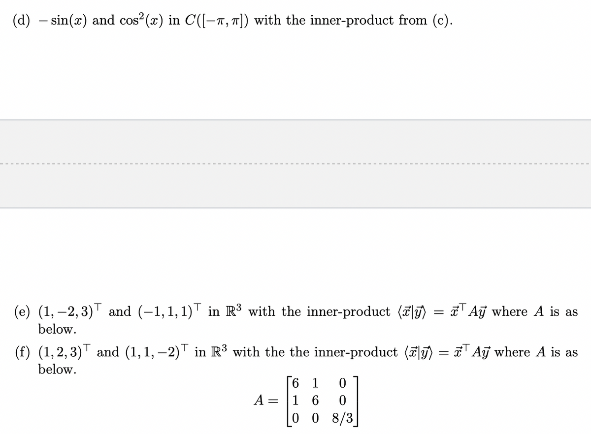 (d) sin(x) and cos²(x) in C([-T, π]) with the inner-product from (c).
(e) (1,2,3) and (−1, 1, 1) in R³ with the inner-product (y)
below.
=
Ay where A is as
(f) (1,2,3) and (1, 1, −2) in R³ with the the inner-product (˜|y) = x³ Aỹ where A is as
below.
6 1 0
A = 16 0
0 08/3