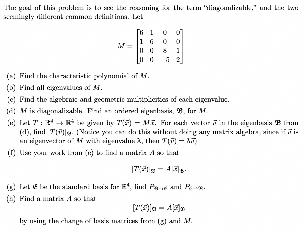 The goal of this problem is to see the reasoning for the term “diagonalizable," and the two
seemingly different common definitions. Let
6 1 0
16
0
0
M
00 8 1
0 0
-5 2
(a) Find the characteristic polynomial of M.
(b) Find all eigenvalues of M.
(c) Find the algebraic and geometric multiplicities of each eigenvalue.
(d) M is diagonalizable. Find an ordered eigenbasis, B, for M.
(e) Let TR4 → R4 be given by T(x) = Mã. For each vector ʊ in the eigenbasis B from
(d), find [T()]. (Notice you can do this without doing any matrix algebra, since if v is
an eigenvector of M with eigenvalue λ, then T(√) = λʊ)
(f) Use your work from (e) to find a matrix A so that
[T(x)] = A[x].
(g) Let be the standard basis for R4, find P→ and Pe→.
(h) Find a matrix A so that
23
[T()] = A[7] B
by using the change of basis matrices from (g) and M.